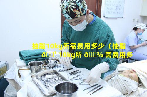 抽脂10kg所需费用多少（抽脂 🌹 10kg所 🌾 需费用多少钱一次）